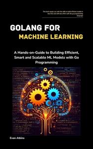 GoLang for Machine Learning A Hands-on-Guide to Building Efficient, Smart and Scalable ML Models with Go Programming (Evan Atkins)（Z-Library）
